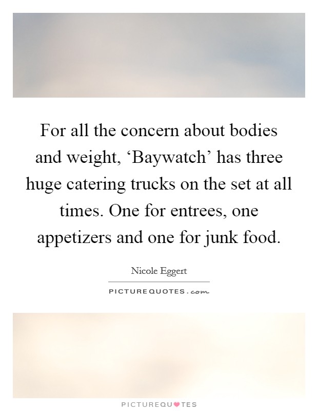 For all the concern about bodies and weight, ‘Baywatch' has three huge catering trucks on the set at all times. One for entrees, one appetizers and one for junk food. Picture Quote #1