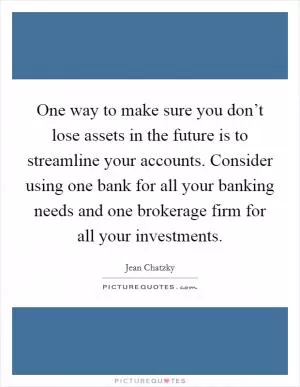 One way to make sure you don’t lose assets in the future is to streamline your accounts. Consider using one bank for all your banking needs and one brokerage firm for all your investments Picture Quote #1