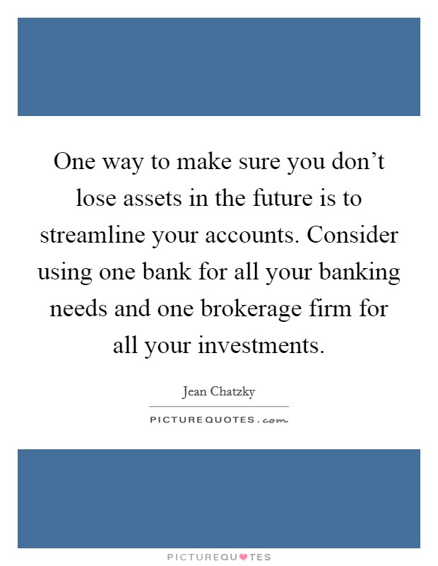 One way to make sure you don't lose assets in the future is to streamline your accounts. Consider using one bank for all your banking needs and one brokerage firm for all your investments. Picture Quote #1