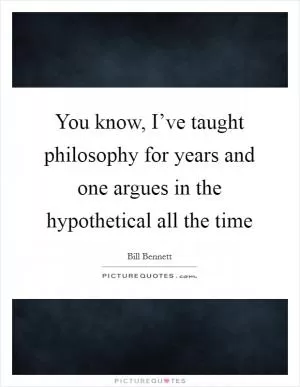You know, I’ve taught philosophy for years and one argues in the hypothetical all the time Picture Quote #1
