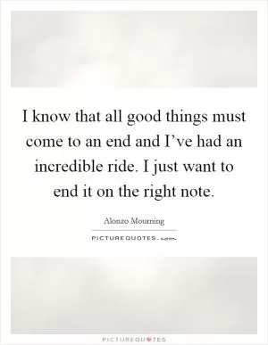 I know that all good things must come to an end and I’ve had an incredible ride. I just want to end it on the right note Picture Quote #1