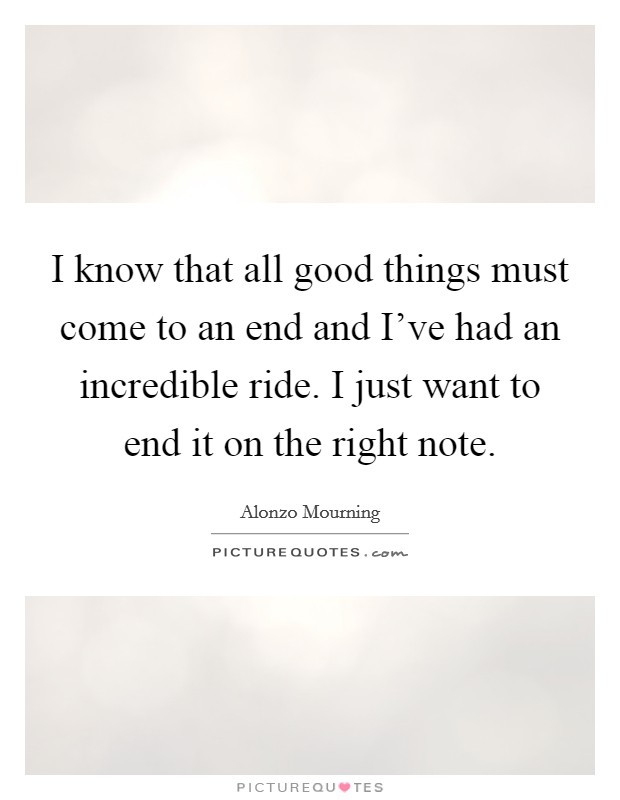 I know that all good things must come to an end and I've had an incredible ride. I just want to end it on the right note. Picture Quote #1