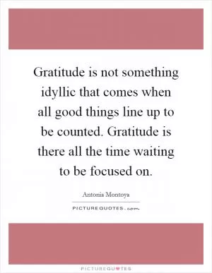 Gratitude is not something idyllic that comes when all good things line up to be counted. Gratitude is there all the time waiting to be focused on Picture Quote #1