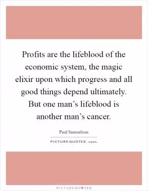 Profits are the lifeblood of the economic system, the magic elixir upon which progress and all good things depend ultimately. But one man’s lifeblood is another man’s cancer Picture Quote #1