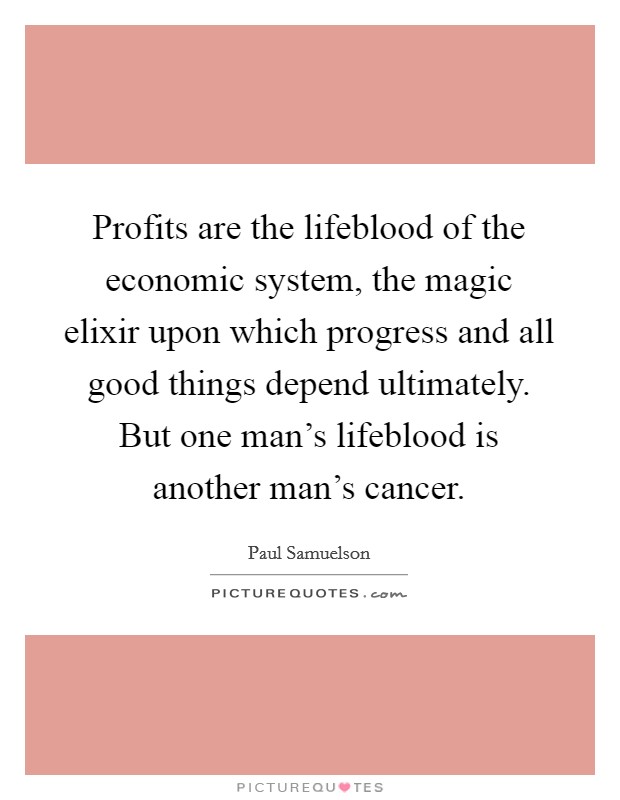 Profits are the lifeblood of the economic system, the magic elixir upon which progress and all good things depend ultimately. But one man's lifeblood is another man's cancer. Picture Quote #1