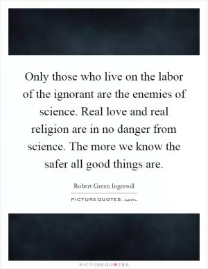 Only those who live on the labor of the ignorant are the enemies of science. Real love and real religion are in no danger from science. The more we know the safer all good things are Picture Quote #1