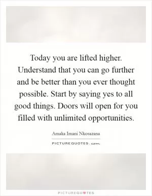 Today you are lifted higher. Understand that you can go further and be better than you ever thought possible. Start by saying yes to all good things. Doors will open for you filled with unlimited opportunities Picture Quote #1