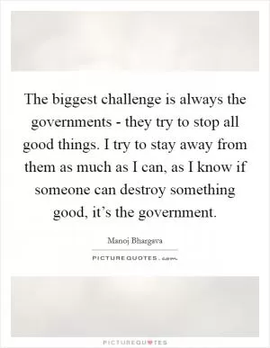 The biggest challenge is always the governments - they try to stop all good things. I try to stay away from them as much as I can, as I know if someone can destroy something good, it’s the government Picture Quote #1