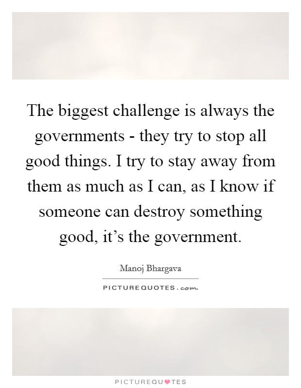 The biggest challenge is always the governments - they try to stop all good things. I try to stay away from them as much as I can, as I know if someone can destroy something good, it's the government. Picture Quote #1
