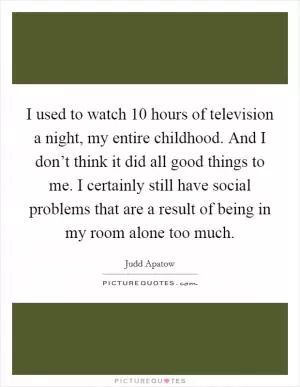 I used to watch 10 hours of television a night, my entire childhood. And I don’t think it did all good things to me. I certainly still have social problems that are a result of being in my room alone too much Picture Quote #1