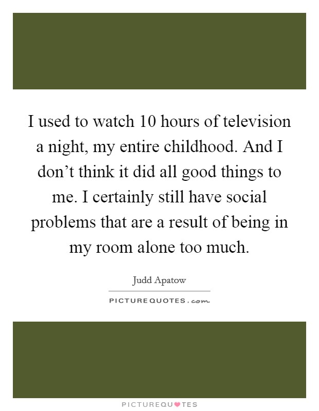 I used to watch 10 hours of television a night, my entire childhood. And I don't think it did all good things to me. I certainly still have social problems that are a result of being in my room alone too much. Picture Quote #1