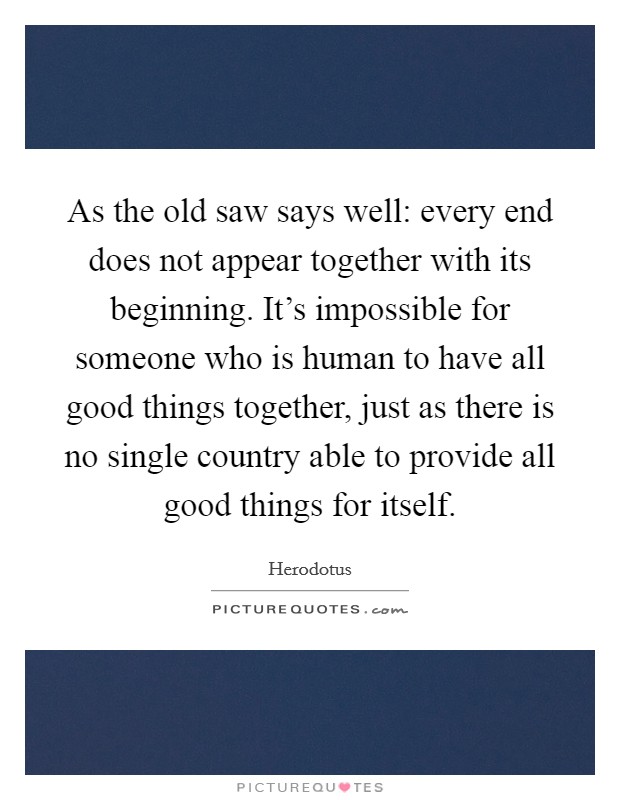 As the old saw says well: every end does not appear together with its beginning. It's impossible for someone who is human to have all good things together, just as there is no single country able to provide all good things for itself. Picture Quote #1