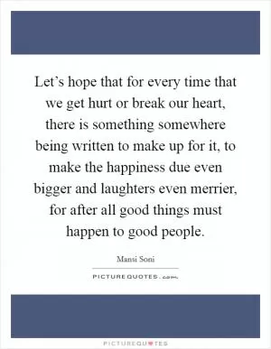 Let’s hope that for every time that we get hurt or break our heart, there is something somewhere being written to make up for it, to make the happiness due even bigger and laughters even merrier, for after all good things must happen to good people Picture Quote #1