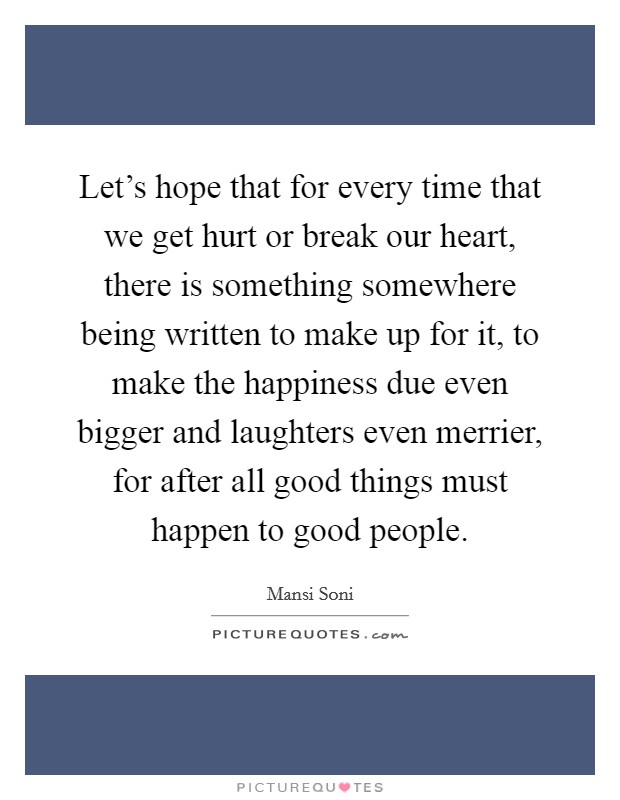Let's hope that for every time that we get hurt or break our heart, there is something somewhere being written to make up for it, to make the happiness due even bigger and laughters even merrier, for after all good things must happen to good people. Picture Quote #1