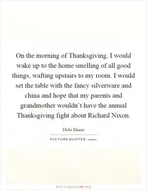 On the morning of Thanksgiving, I would wake up to the home smelling of all good things, wafting upstairs to my room. I would set the table with the fancy silverware and china and hope that my parents and grandmother wouldn’t have the annual Thanksgiving fight about Richard Nixon Picture Quote #1