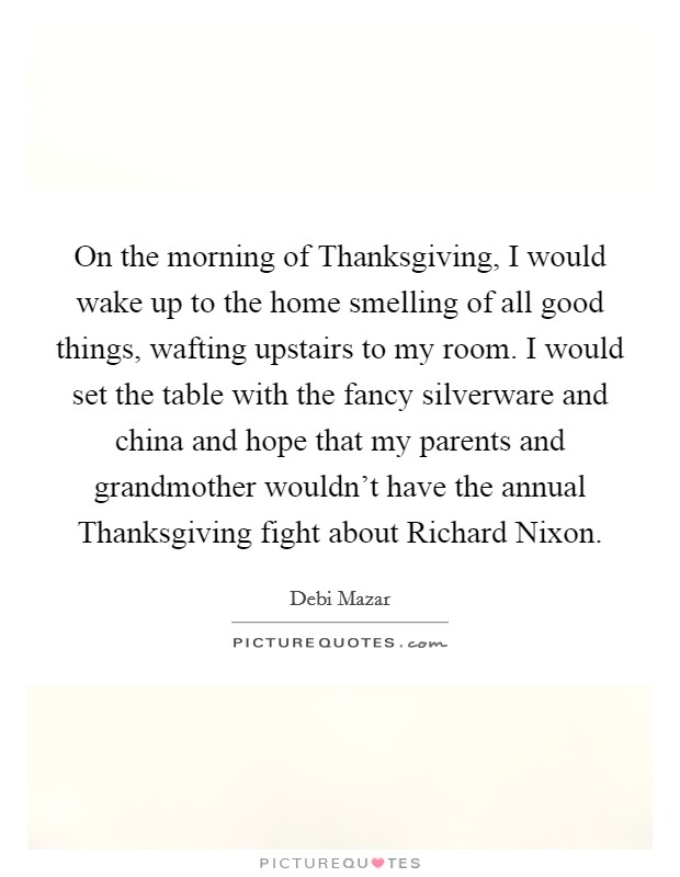 On the morning of Thanksgiving, I would wake up to the home smelling of all good things, wafting upstairs to my room. I would set the table with the fancy silverware and china and hope that my parents and grandmother wouldn't have the annual Thanksgiving fight about Richard Nixon. Picture Quote #1