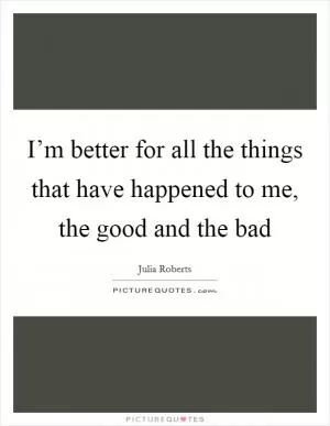 I’m better for all the things that have happened to me, the good and the bad Picture Quote #1