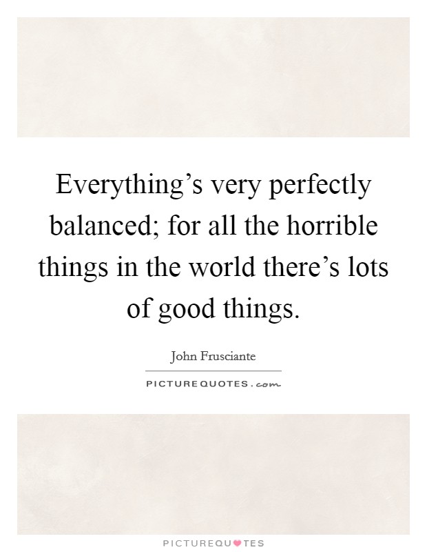 Everything's very perfectly balanced; for all the horrible things in the world there's lots of good things. Picture Quote #1