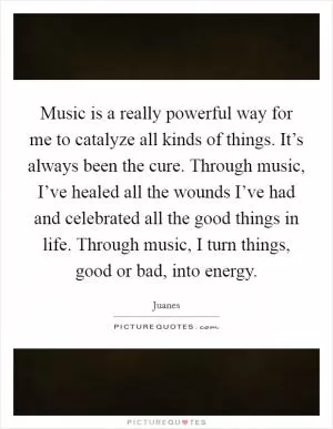 Music is a really powerful way for me to catalyze all kinds of things. It’s always been the cure. Through music, I’ve healed all the wounds I’ve had and celebrated all the good things in life. Through music, I turn things, good or bad, into energy Picture Quote #1