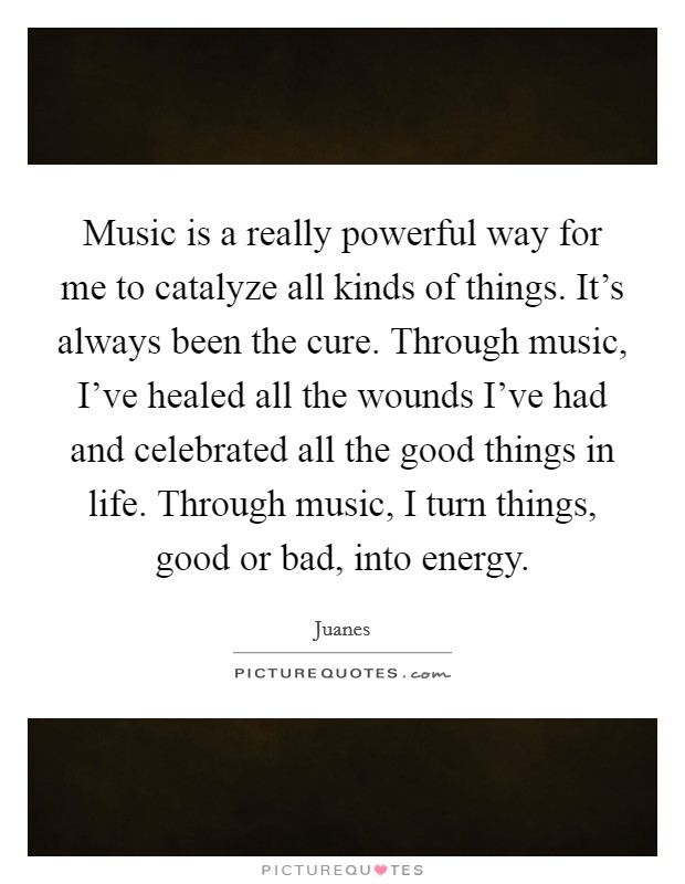 Music is a really powerful way for me to catalyze all kinds of things. It's always been the cure. Through music, I've healed all the wounds I've had and celebrated all the good things in life. Through music, I turn things, good or bad, into energy. Picture Quote #1