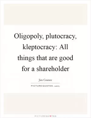 Oligopoly, plutocracy, kleptocracy: All things that are good for a shareholder Picture Quote #1