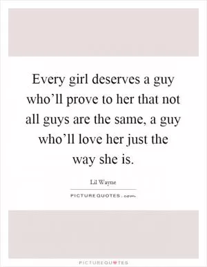 Every girl deserves a guy who’ll prove to her that not all guys are the same, a guy who’ll love her just the way she is Picture Quote #1