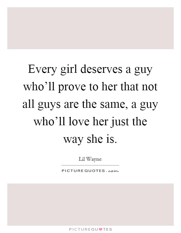 Every girl deserves a guy who'll prove to her that not all guys are the same, a guy who'll love her just the way she is. Picture Quote #1