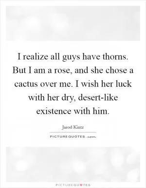 I realize all guys have thorns. But I am a rose, and she chose a cactus over me. I wish her luck with her dry, desert-like existence with him Picture Quote #1