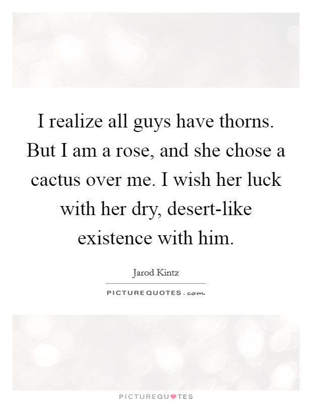 I realize all guys have thorns. But I am a rose, and she chose a cactus over me. I wish her luck with her dry, desert-like existence with him. Picture Quote #1