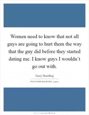 Women need to know that not all guys are going to hurt them the way that the guy did before they started dating me. I know guys I wouldn’t go out with Picture Quote #1