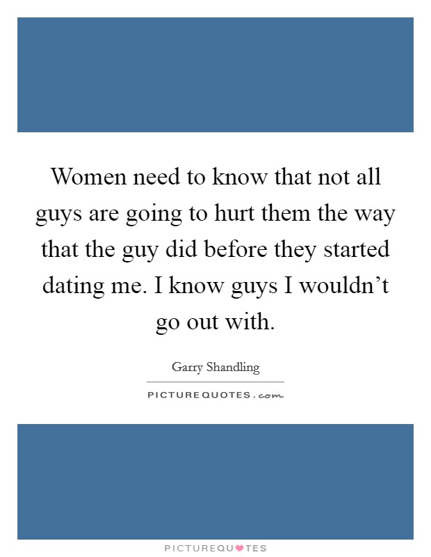 Women need to know that not all guys are going to hurt them the way that the guy did before they started dating me. I know guys I wouldn't go out with. Picture Quote #1