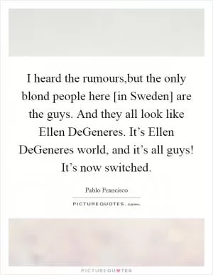 I heard the rumours,but the only blond people here [in Sweden] are the guys. And they all look like Ellen DeGeneres. It’s Ellen DeGeneres world, and it’s all guys! It’s now switched Picture Quote #1