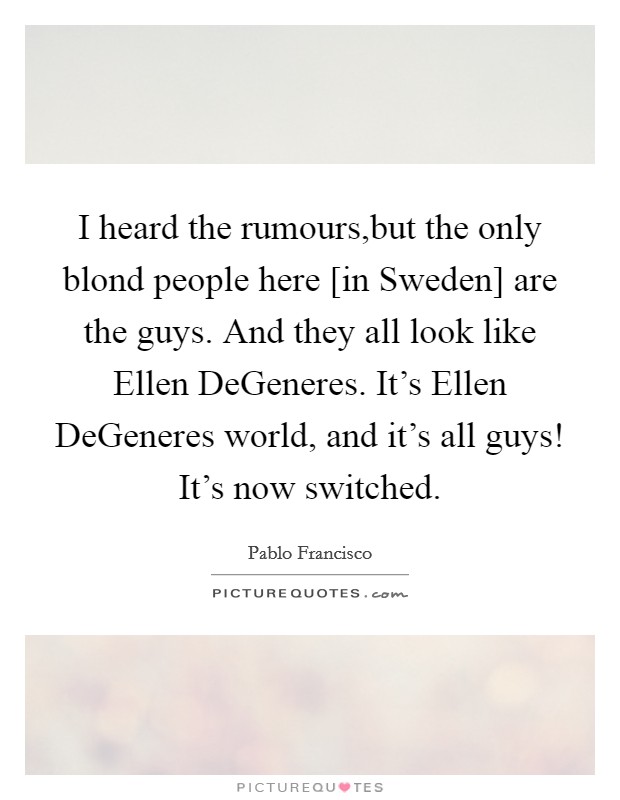 I heard the rumours,but the only blond people here [in Sweden] are the guys. And they all look like Ellen DeGeneres. It's Ellen DeGeneres world, and it's all guys! It's now switched. Picture Quote #1