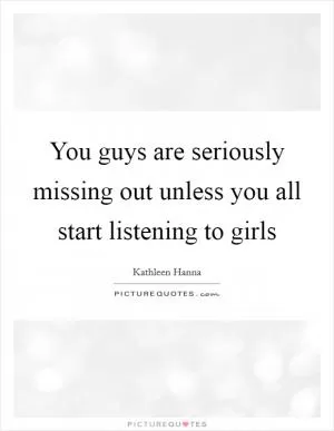 You guys are seriously missing out unless you all start listening to girls Picture Quote #1