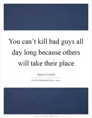 You can’t kill bad guys all day long because others will take their place Picture Quote #1