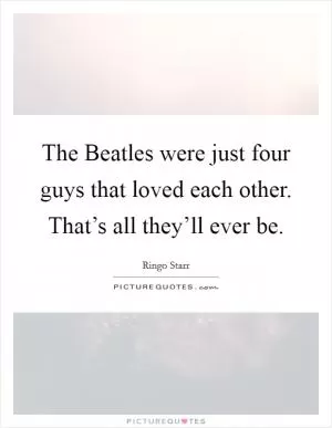 The Beatles were just four guys that loved each other. That’s all they’ll ever be Picture Quote #1