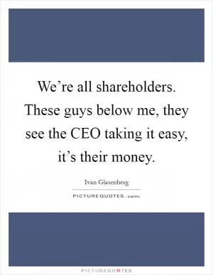 We’re all shareholders. These guys below me, they see the CEO taking it easy, it’s their money Picture Quote #1