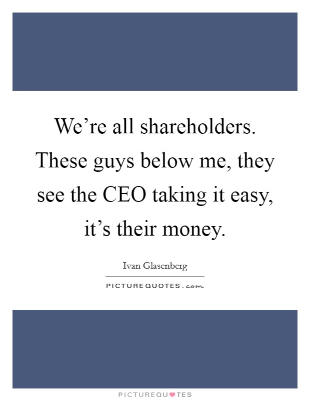 We're all shareholders. These guys below me, they see the CEO taking it easy, it's their money. Picture Quote #1