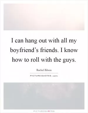 I can hang out with all my boyfriend’s friends. I know how to roll with the guys Picture Quote #1