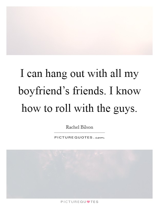 I can hang out with all my boyfriend's friends. I know how to roll with the guys. Picture Quote #1