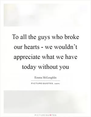 To all the guys who broke our hearts - we wouldn’t appreciate what we have today without you Picture Quote #1