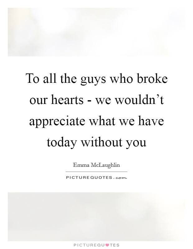 To all the guys who broke our hearts - we wouldn't appreciate what we have today without you Picture Quote #1