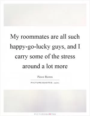 My roommates are all such happy-go-lucky guys, and I carry some of the stress around a lot more Picture Quote #1