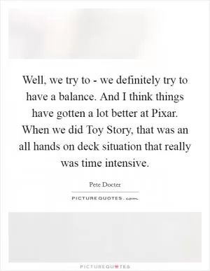 Well, we try to - we definitely try to have a balance. And I think things have gotten a lot better at Pixar. When we did Toy Story, that was an all hands on deck situation that really was time intensive Picture Quote #1