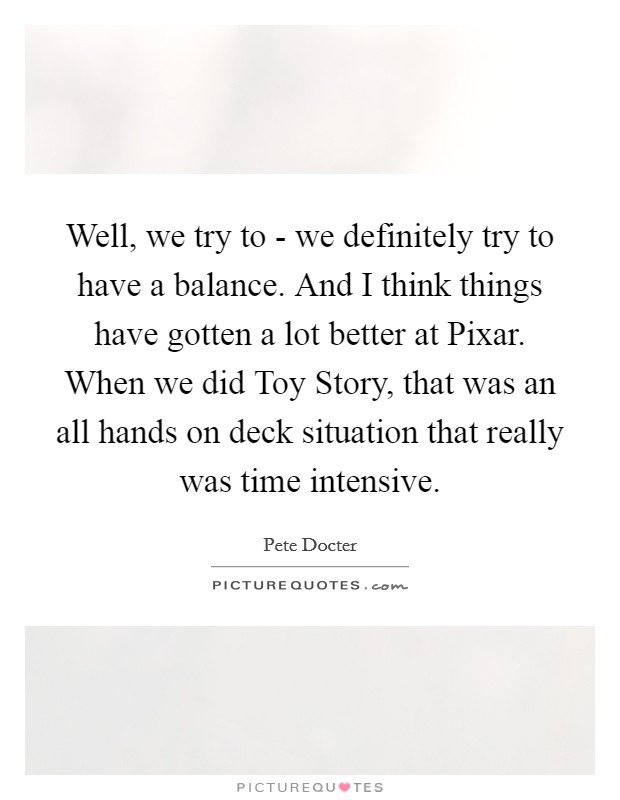 Well, we try to - we definitely try to have a balance. And I think things have gotten a lot better at Pixar. When we did Toy Story, that was an all hands on deck situation that really was time intensive. Picture Quote #1