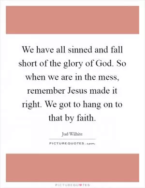 We have all sinned and fall short of the glory of God. So when we are in the mess, remember Jesus made it right. We got to hang on to that by faith Picture Quote #1