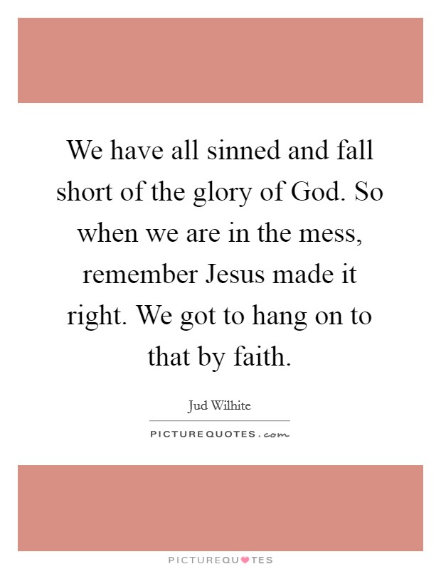 We have all sinned and fall short of the glory of God. So when we are in the mess, remember Jesus made it right. We got to hang on to that by faith. Picture Quote #1