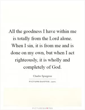 All the goodness I have within me is totally from the Lord alone. When I sin, it is from me and is done on my own, but when I act righteously, it is wholly and completely of God Picture Quote #1