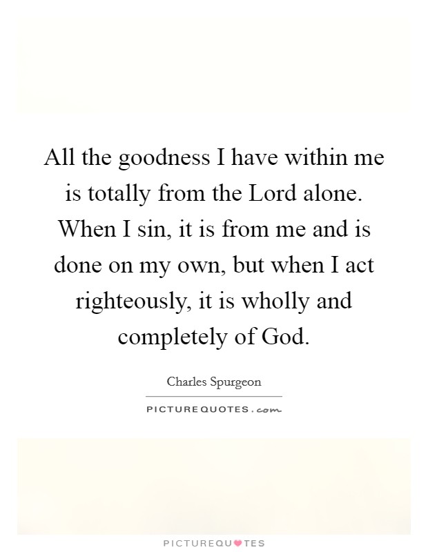 All the goodness I have within me is totally from the Lord alone. When I sin, it is from me and is done on my own, but when I act righteously, it is wholly and completely of God. Picture Quote #1
