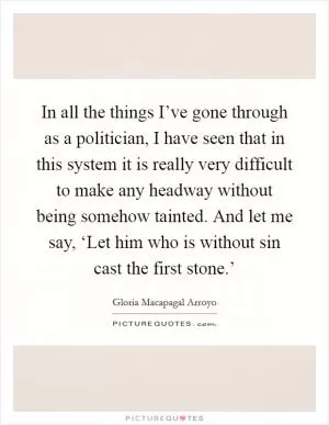 In all the things I’ve gone through as a politician, I have seen that in this system it is really very difficult to make any headway without being somehow tainted. And let me say, ‘Let him who is without sin cast the first stone.’ Picture Quote #1